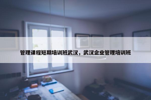管理课程短期培训班武汉，武汉企业管理培训班
