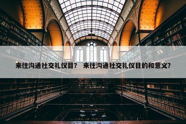 来往沟通社交礼仪目？ 来往沟通社交礼仪目的和意义？