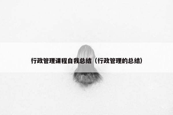 行政管理课程自我总结（行政管理的总结）