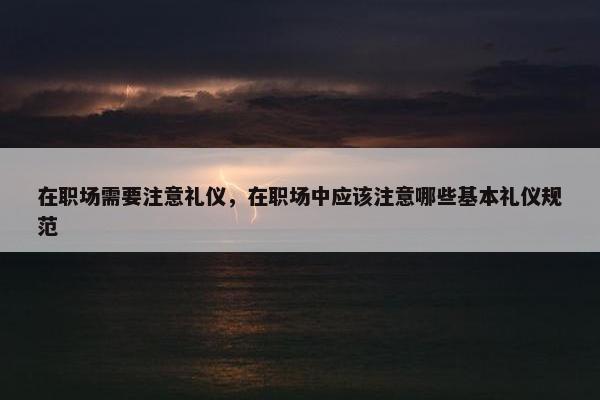 在职场需要注意礼仪，在职场中应该注意哪些基本礼仪规范