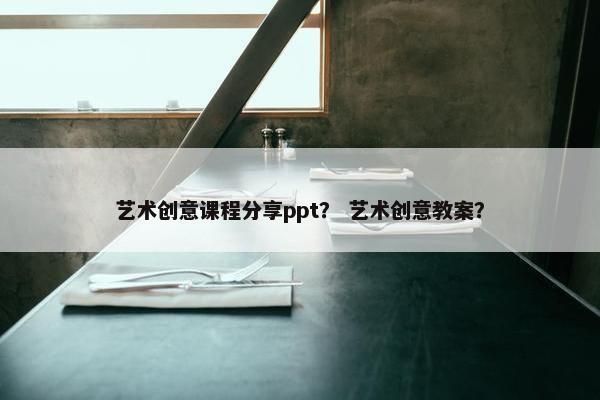 艺术创意课程分享ppt？ 艺术创意教案？