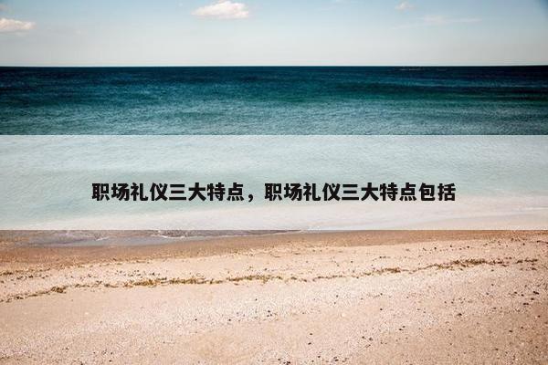 职场礼仪三大特点，职场礼仪三大特点包括