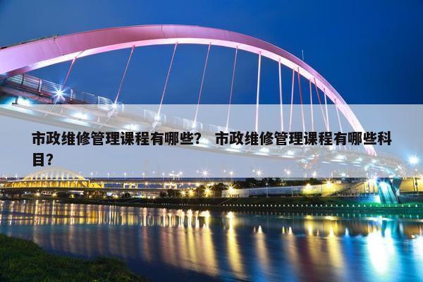 市政维修管理课程有哪些？ 市政维修管理课程有哪些科目？