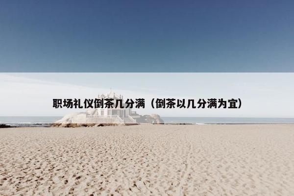职场礼仪倒茶几分满（倒茶以几分满为宜）