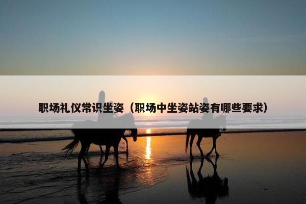 职场礼仪常识坐姿（职场中坐姿站姿有哪些要求）