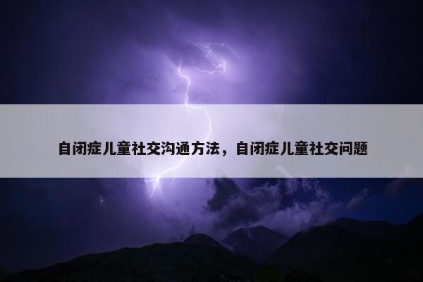 自闭症儿童社交沟通方法，自闭症儿童社交问题