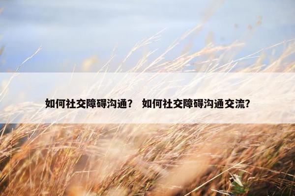 如何社交障碍沟通？ 如何社交障碍沟通交流？