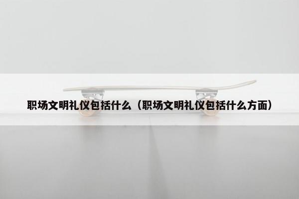 职场文明礼仪包括什么（职场文明礼仪包括什么方面）