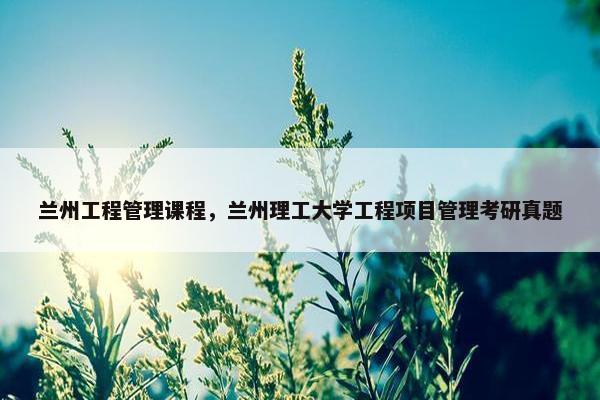 兰州工程管理课程，兰州理工大学工程项目管理考研真题