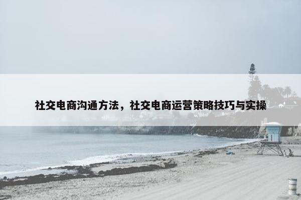 社交电商沟通方法，社交电商运营策略技巧与实操