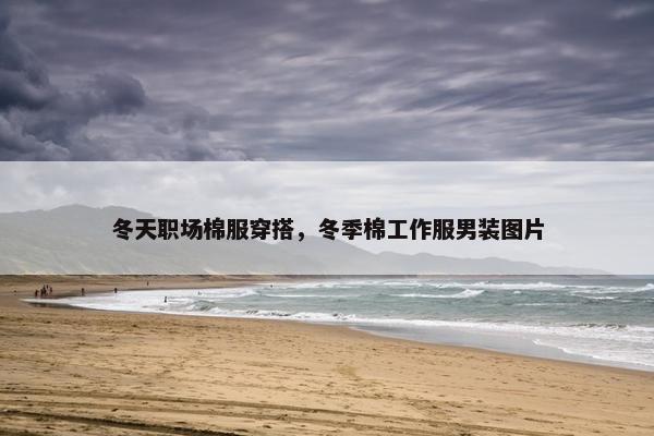 冬天职场棉服穿搭，冬季棉工作服男装图片