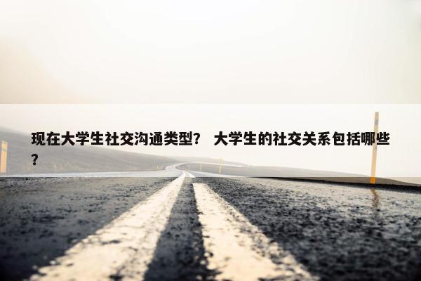 现在大学生社交沟通类型？ 大学生的社交关系包括哪些？