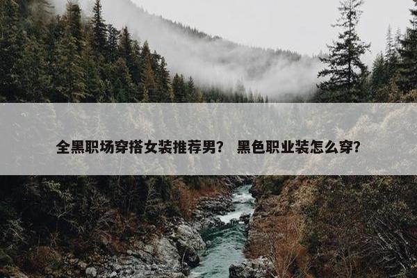 全黑职场穿搭女装推荐男？ 黑色职业装怎么穿？