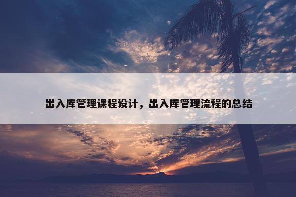 出入库管理课程设计，出入库管理流程的总结