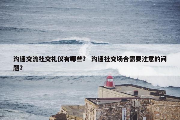 沟通交流社交礼仪有哪些？ 沟通社交场合需要注意的问题？