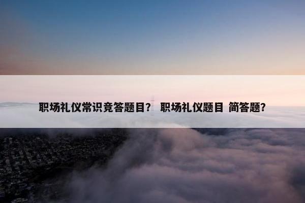 职场礼仪常识竞答题目？ 职场礼仪题目 简答题？
