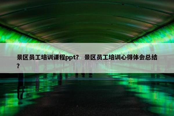 景区员工培训课程ppt？ 景区员工培训心得体会总结？