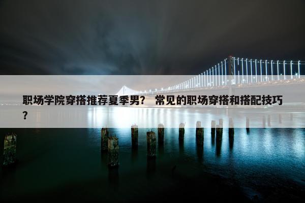 职场学院穿搭推荐夏季男？ 常见的职场穿搭和搭配技巧？