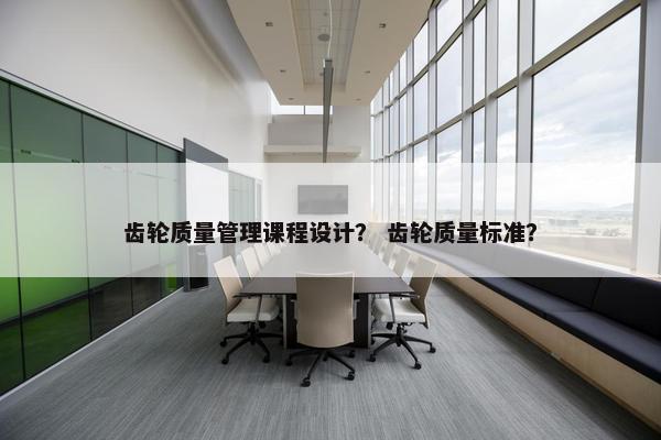 齿轮质量管理课程设计？ 齿轮质量标准？