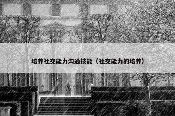 培养社交能力沟通技能（社交能力的培养）