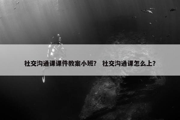 社交沟通课课件教案小班？ 社交沟通课怎么上？