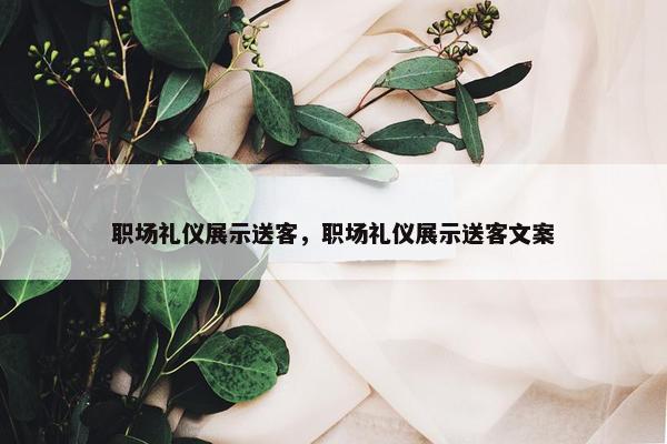 职场礼仪展示送客，职场礼仪展示送客文案