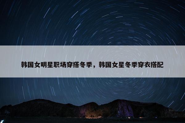 韩国女明星职场穿搭冬季，韩国女星冬季穿衣搭配