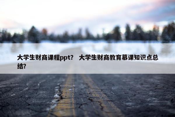 大学生财商课程ppt？ 大学生财商教育慕课知识点总结？