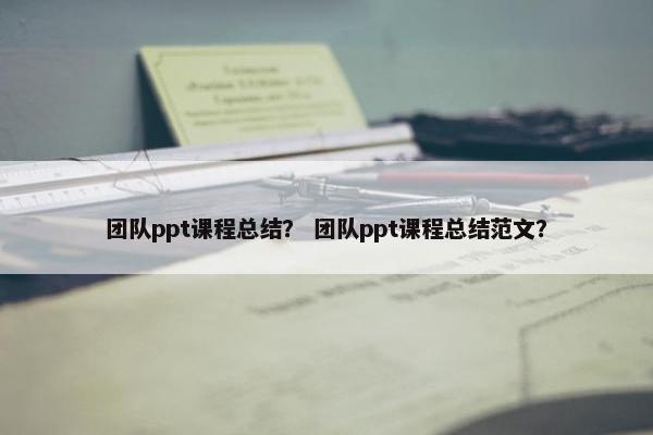 团队ppt课程总结？ 团队ppt课程总结范文？