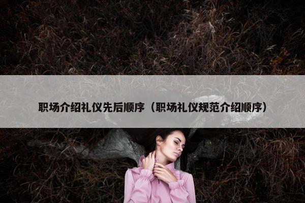 职场介绍礼仪先后顺序（职场礼仪规范介绍顺序）