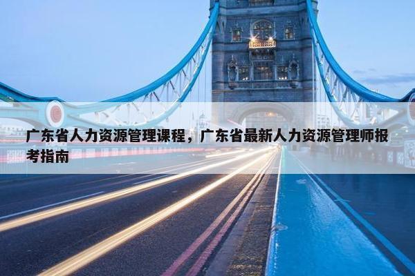 广东省人力资源管理课程，广东省最新人力资源管理师报考指南