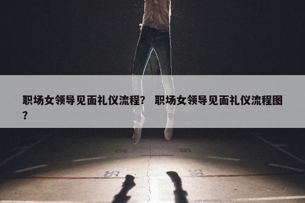 职场女领导见面礼仪流程？ 职场女领导见面礼仪流程图？