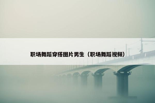 职场舞蹈穿搭图片男生（职场舞蹈视频）