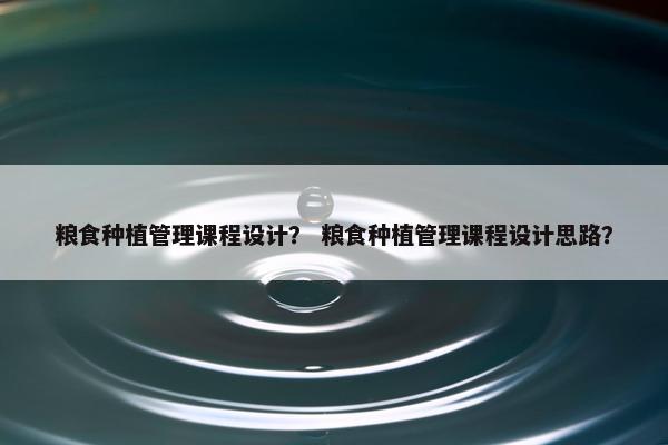 粮食种植管理课程设计？ 粮食种植管理课程设计思路？