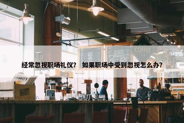 经常忽视职场礼仪？ 如果职场中受到忽视怎么办？