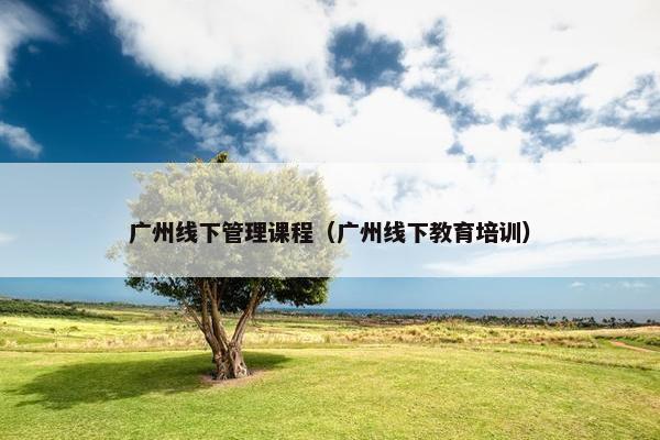 广州线下管理课程（广州线下教育培训）