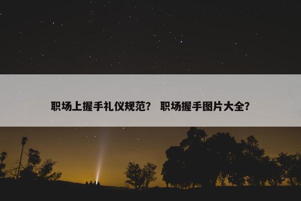 职场上握手礼仪规范？ 职场握手图片大全？