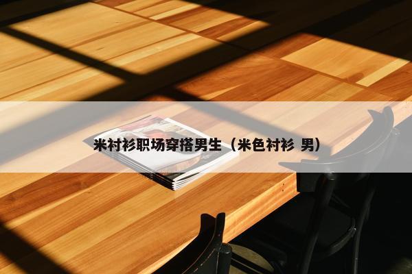 米衬衫职场穿搭男生（米色衬衫 男）