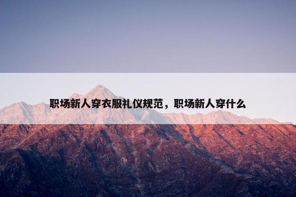 职场新人穿衣服礼仪规范，职场新人穿什么