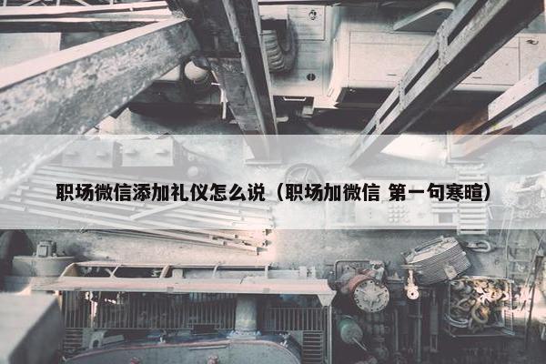 职场微信添加礼仪怎么说（职场加微信 第一句寒暄）