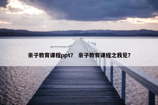 亲子教育课程ppt？ 亲子教育课程之我见？