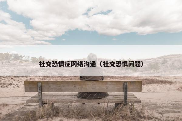 社交恐惧症网络沟通（社交恐惧问题）
