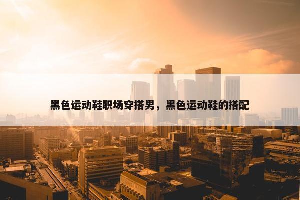 黑色运动鞋职场穿搭男，黑色运动鞋的搭配