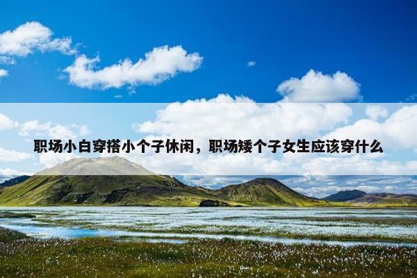 职场小白穿搭小个子休闲，职场矮个子女生应该穿什么