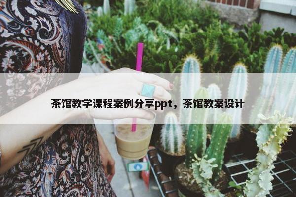 茶馆教学课程案例分享ppt，茶馆教案设计
