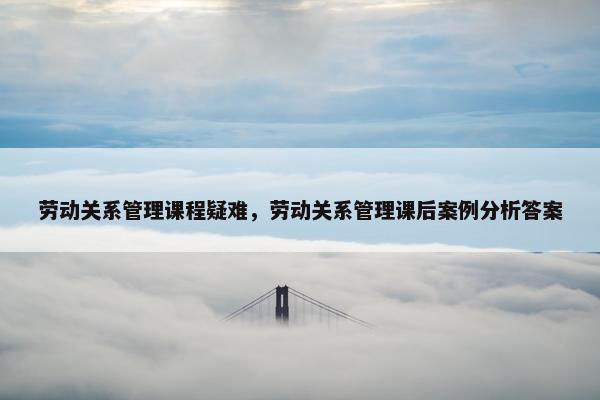 劳动关系管理课程疑难，劳动关系管理课后案例分析答案