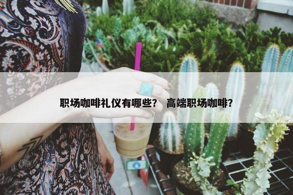 职场咖啡礼仪有哪些？ 高端职场咖啡？