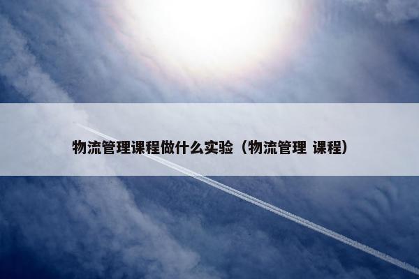 物流管理课程做什么实验（物流管理 课程）