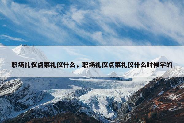 职场礼仪点菜礼仪什么，职场礼仪点菜礼仪什么时候学的