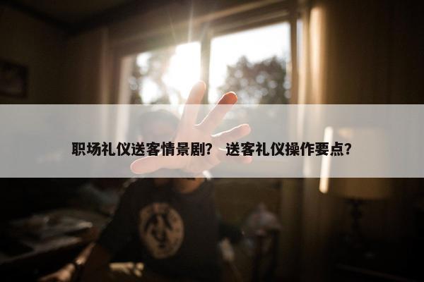 职场礼仪送客情景剧？ 送客礼仪操作要点？